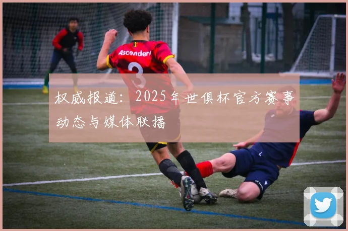 权威报道：2025年世俱杯官方赛事动态与媒体联播