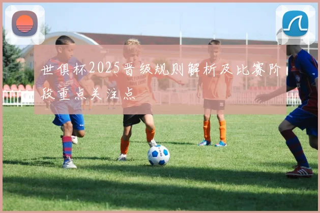 世俱杯2025晋级规则解析及比赛阶段重点关注点