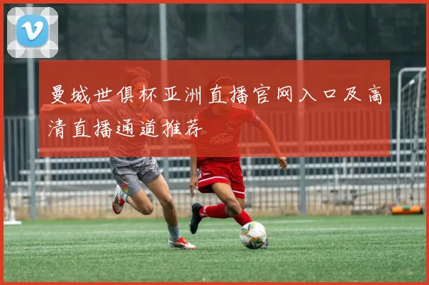 曼城世俱杯亚洲直播官网入口及高清直播通道推荐