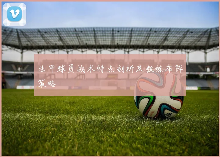 法甲球员战术特点剖析及教练布阵策略
